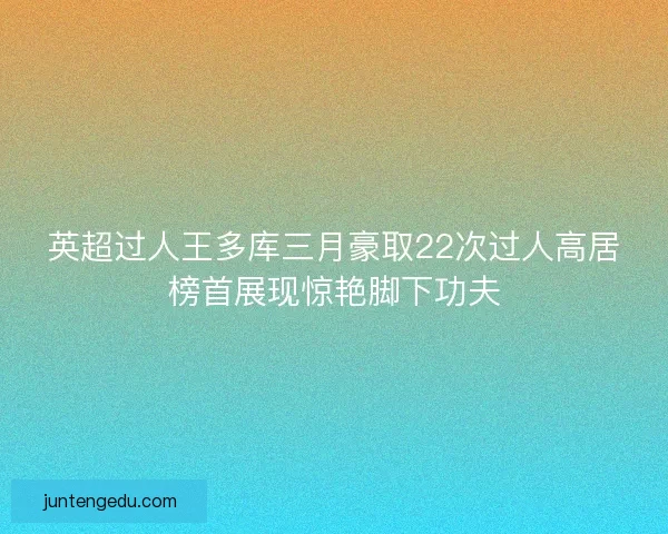 英超过人王多库三月豪取22次过人高居榜首展现惊艳脚下功夫