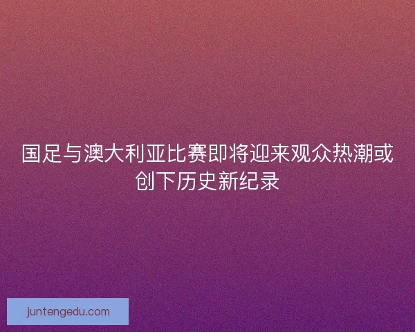 国足与澳大利亚比赛即将迎来观众热潮或创下历史新纪录 国足与澳大利亚比赛即将迎来观众热潮或创下历史新纪录