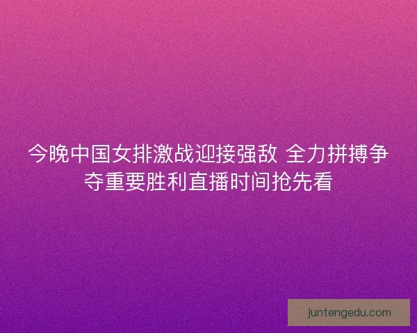 今晚中国女排激战迎接强敌 全力拼搏争夺重要胜利直播时间抢先看