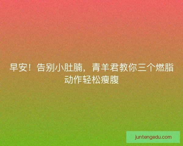 早安!告别小肚腩,青羊君教你三个燃脂动作轻松瘦腹 早安!告别小肚腩,青羊君教你三个燃脂动作轻松瘦腹