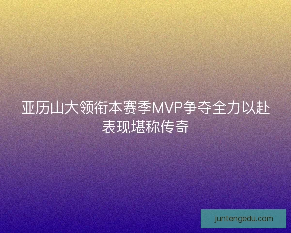 亚历山大领衔本赛季MVP争夺全力以赴表现堪称传奇