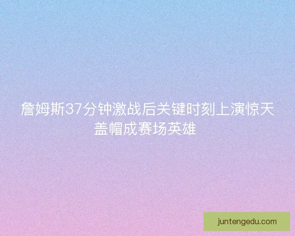 詹姆斯37分钟激战后关键时刻上演惊天盖帽成赛场英雄 