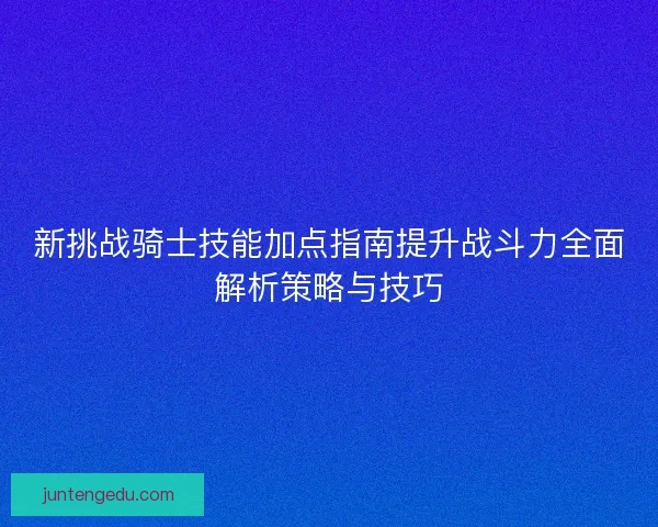新挑战骑士技能加点指南提升战斗力全面解析策略与技巧