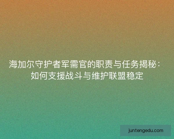 海加尔守护者军需官的职责与任务揭秘：如何支援战斗与维护联盟稳定
