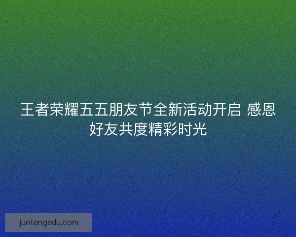 王者荣耀五五朋友节全新活动开启 感恩好友共度精彩时光