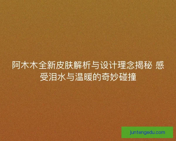 阿木木全新皮肤解析与设计理念揭秘 感受泪水与温暖的奇妙碰撞