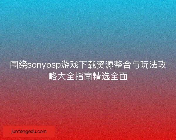 围绕sonypsp游戏下载资源整合与玩法攻略大全指南精选全面 围绕sonypsp游戏下载资源整合与玩法攻略大全指南精选全面