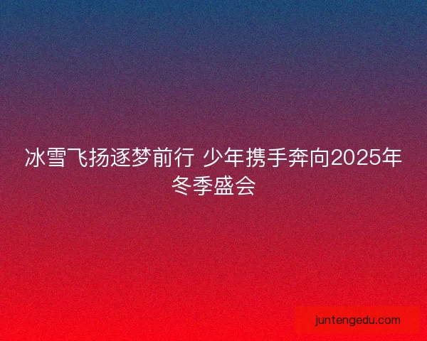 冰雪飞扬逐梦前行 少年携手奔向2025年冬季盛会 冰雪飞扬逐梦前行 少年携手奔向2025年冬季盛会