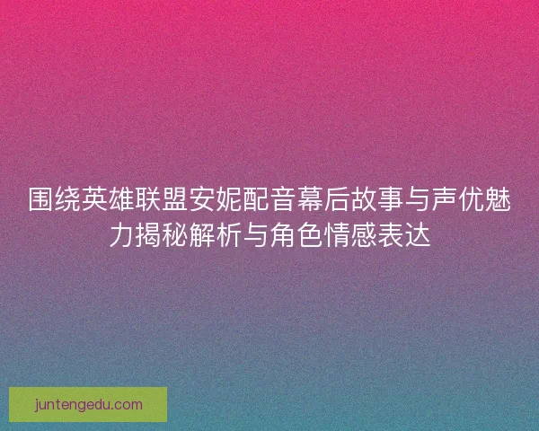 围绕英雄联盟安妮配音幕后故事与声优魅力揭秘解析与角色情感表达