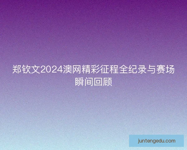 郑钦文2024澳网精彩征程全纪录与赛场瞬间回顾 郑钦文2024澳网精彩征程全纪录与赛场瞬间回顾