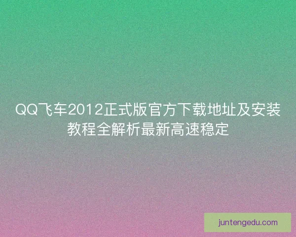 QQ飞车2012正式版官方下载地址及安装教程全解析最新高速稳定