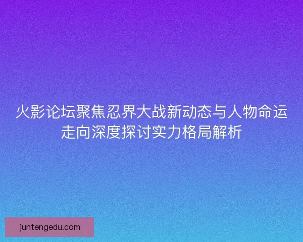 火影论坛聚焦忍界大战新动态与人物命运走向深度探讨实力格局解析