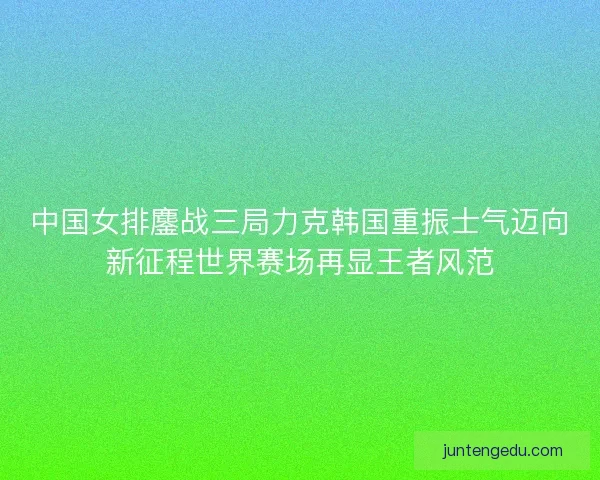 中国女排鏖战三局力克韩国重振士气迈向新征程世界赛场再显王者风范 中国女排鏖战三局力克韩国重振士气迈向新征程世界赛场再显王者风范