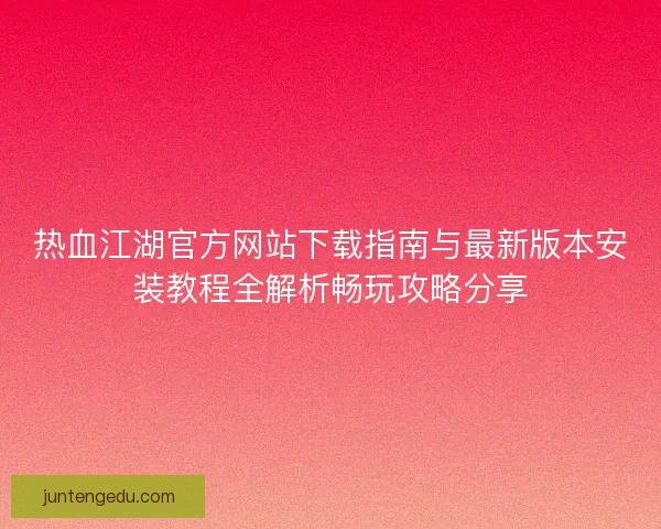 热血江湖官方网站下载指南与最新版本安装教程全解析畅玩攻略分享