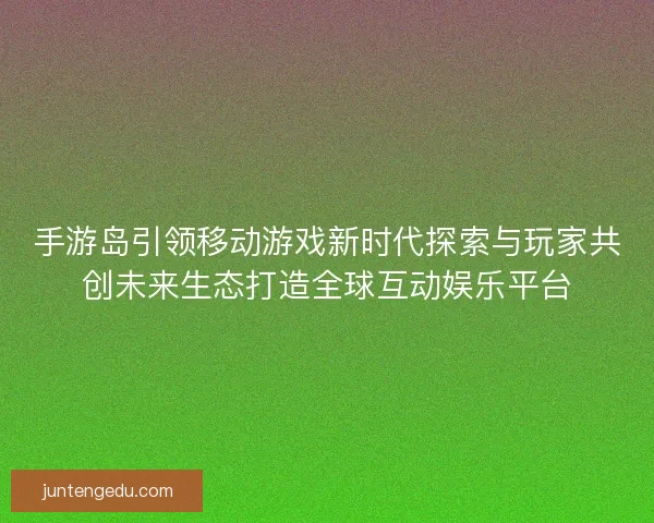 手游岛引领移动游戏新时代探索与玩家共创未来生态打造全球互动娱乐平台