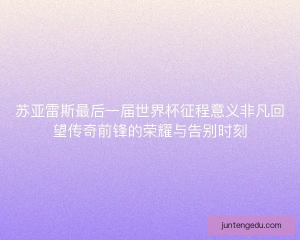 苏亚雷斯最后一届世界杯征程意义非凡回望传奇前锋的荣耀与告别时刻