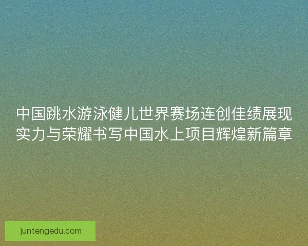 中国跳水游泳健儿世界赛场连创佳绩展现实力与荣耀书写中国水上项目辉煌新篇章