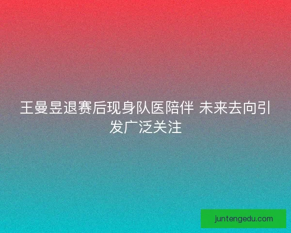王曼昱退赛后现身队医陪伴 未来去向引发广泛关注 王曼昱退赛后现身队医陪伴 未来去向引发广泛关注