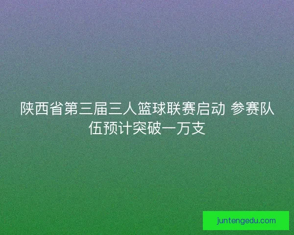 陕西省第三届三人篮球联赛启动 参赛队伍预计突破一万支