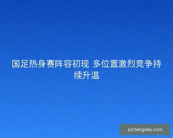 国足热身赛阵容初现 多位置激烈竞争持续升温