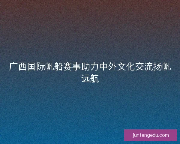 广西国际帆船赛事助力中外文化交流扬帆远航