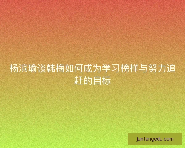 杨滨瑜谈韩梅如何成为学习榜样与努力追赶的目标